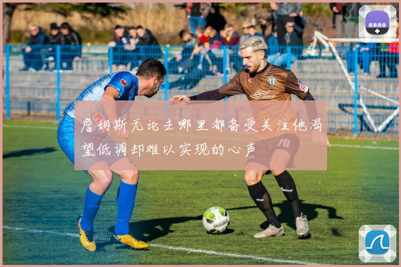 詹姆斯无论去哪里都备受关注他渴望低调却难以实现的心声