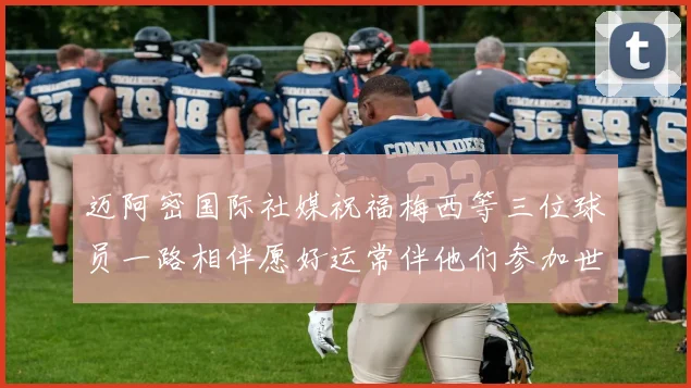 迈阿密国际社媒祝福梅西等三位球员一路相伴愿好运常伴他们参加世界杯