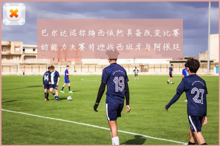 巴尔达诺称梅西依然具备改变比赛的能力决赛将迎战西班牙与阿根廷