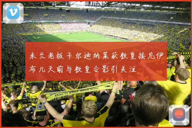 米兰老板卡尔迪纳莱获教皇接见伊布几天前与教皇合影引关注