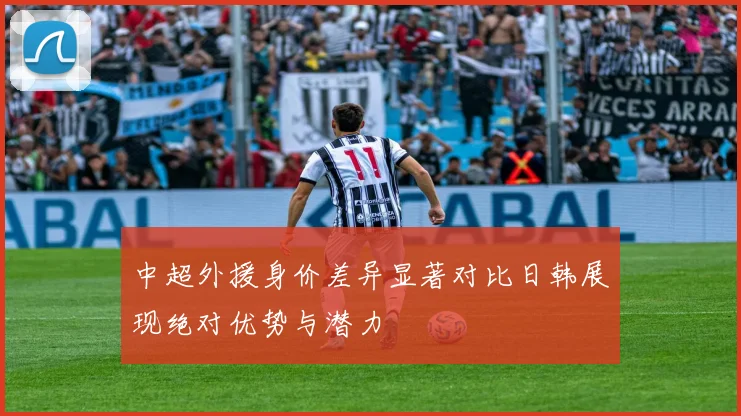 中超外援身价差异显著对比日韩展现绝对优势与潜力