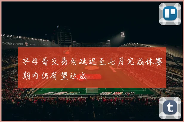 字母哥交易或延迟至七月完成休赛期内仍有望达成
