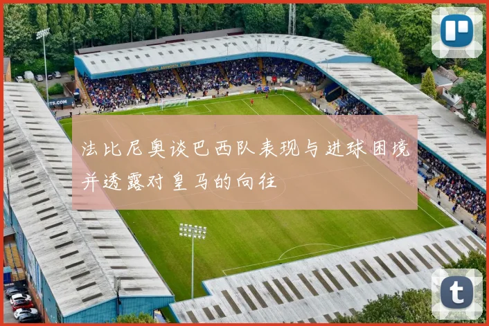 法比尼奥谈巴西队表现与进球困境并透露对皇马的向往
